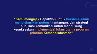 “Kami mengajak Bapak/Ibu untuk bersama-sama
mendiskusikan potensi, tantangan, dan strategi
publikasi komunikasi untuk mendukung
kesukseskan implementasi fokus utama program
prioritas Kemendikdasmen”
 