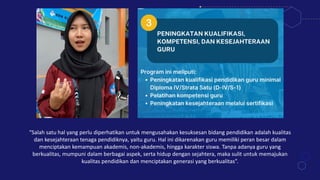 “Salah satu hal yang perlu diperhatikan untuk mengusahakan kesuksesan bidang pendidikan adalah kualitas
dan kesejahteraan tenaga pendidiknya, yaitu guru. Hal ini dikarenakan guru memiliki peran besar dalam
menciptakan kemampuan akademis, non-akademis, hingga karakter siswa. Tanpa adanya guru yang
berkualitas, mumpuni dalam berbagai aspek, serta hidup dengan sejahtera, maka sulit untuk memajukan
kualitas pendidikan dan menciptakan generasi yang berkualitas”.
 