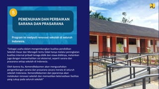“Sebagai usaha dalam mengembangkan kualitas pendidikan
Sekolah Dasar dan Menegah tentu tidak hanya melalui peningkatan
kualitas internal pribadi tenaga didik dan siswa didiknya, melainkan
juga dengan memerhatikan sisi eksternal, seperti sarana dan
prasarana setiap sekolah di Indonesia.
Oleh karena itu, Kemendikdasmen akan mengusahakan
pengembangan sarana dan prasarana secara merata di seluruh
sekolah Indonesia. Kemendikdasmen dan jajarannya akan
melakukan renovasi sekolah dan memastikan ketersediaan fasilitas
yang cukup pada seluruh sekolah”
 