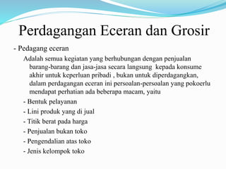 Perdagangan Eceran dan Grosir
- Pedagang eceran
Adalah semua kegiatan yang berhubungan dengan penjualan
barang-barang dan jasa-jasa secara langsung kepada konsume
akhir untuk keperluan pribadi , bukan untuk diperdagangkan,
dalam perdagangan eceran ini persoalan-persoalan yang pokoerlu
mendapat perhatian ada beberapa macam, yaitu
- Bentuk pelayanan
- Lini produk yang di jual
- Titik berat pada harga
- Penjualan bukan toko
- Pengendalian atas toko
- Jenis kelompok toko
 