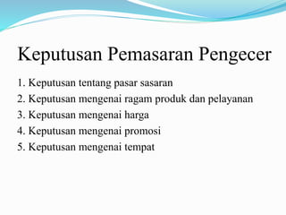 Keputusan Pemasaran Pengecer
1. Keputusan tentang pasar sasaran
2. Keputusan mengenai ragam produk dan pelayanan
3. Keputusan mengenai harga
4. Keputusan mengenai promosi
5. Keputusan mengenai tempat
 