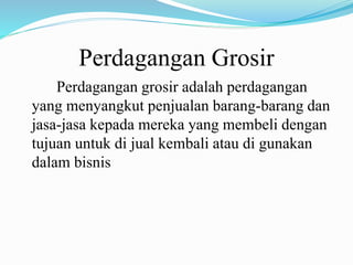 Perdagangan Grosir
Perdagangan grosir adalah perdagangan
yang menyangkut penjualan barang-barang dan
jasa-jasa kepada mereka yang membeli dengan
tujuan untuk di jual kembali atau di gunakan
dalam bisnis
 