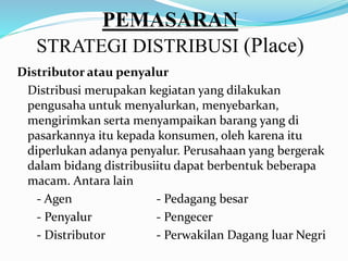 PEMASARAN
STRATEGI DISTRIBUSI (Place)
Distributor atau penyalur
Distribusi merupakan kegiatan yang dilakukan
pengusaha untuk menyalurkan, menyebarkan,
mengirimkan serta menyampaikan barang yang di
pasarkannya itu kepada konsumen, oleh karena itu
diperlukan adanya penyalur. Perusahaan yang bergerak
dalam bidang distribusiitu dapat berbentuk beberapa
macam. Antara lain
- Agen - Pedagang besar
- Penyalur - Pengecer
- Distributor - Perwakilan Dagang luar Negri
 