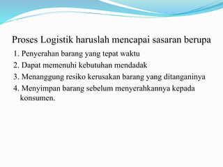 Proses Logistik haruslah mencapai sasaran berupa
1. Penyerahan barang yang tepat waktu
2. Dapat memenuhi kebutuhan mendadak
3. Menanggung resiko kerusakan barang yang ditanganinya
4. Menyimpan barang sebelum menyerahkannya kepada
konsumen.
 
