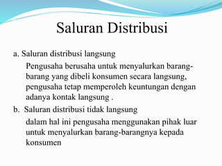 Saluran Distribusi
a. Saluran distribusi langsung
Pengusaha berusaha untuk menyalurkan barang-
barang yang dibeli konsumen secara langsung,
pengusaha tetap memperoleh keuntungan dengan
adanya kontak langsung .
b. Saluran distribusi tidak langsung
dalam hal ini pengusaha menggunakan pihak luar
untuk menyalurkan barang-barangnya kepada
konsumen
 