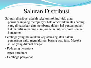 Saluran Distribusi
Saluran distribusi adalah sekelompok individu atau
perusahaan yang mempunyai hak kepemilikan atas barang
yang di pasarkan dan membantu dalam hal penyampaian
hak pemilikan barang atau jasa tersebut dari produsen ke
konsumen
Lembaga yang melakukan kegiatan-kegiatan dalam
pemasaran yaitu menyalurkan barang atau jasa. Mereka
inilah yang dikenal dengan
- Pedagang perantara
- Agen perantara
- Lembaga pelayanan
 