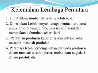 Kelemahan Lembaga Perantara
1. Dibutuhkan sumber dana yang lebih besar
2. Diperlukan Lebih banyak tenaga penjual terutama
untuk produk yang diproduksi secar massal dan
merupakan kebutuhan sehari-hari
3. Perhatian produsen kurang terkonsentrasi pada
masalah-masalah produksi
4. Perantara lebih berpengalaman daripada produsen
dalam mencari sasaran pasar, melakukan negisiasi
dalam produk itu.
 
