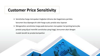 Customer Price Sensitivity
 Sensitivitas harga merupakan tingkatan dimana dan bagaimana perilaku
konumen bisa dipengaruhi oleh harga suatu produk atau layanan
 Menganalisis sensitivitas harga pada konsumen merupakan hal penting karna jika
produk yang dijual memiliki sensitivitas yang tinggi, konsumen akan dengan
mudah beralih ke produk kompetitor
 