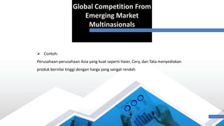 Global Competition From
Emerging Market
Multinasionals
 Contoh:
Perusahaan-perusahaan Asia yang kuat seperti Haier, Cery, dan Tata menyediakan
produk bernilai tinggi dengan harga yang sangat rendah
 