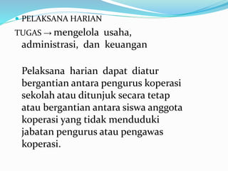  PELAKSANA HARIAN
TUGAS → mengelola usaha,
administrasi, dan keuangan
Pelaksana harian dapat diatur
bergantian antara pengurus koperasi
sekolah atau ditunjuk secara tetap
atau bergantian antara siswa anggota
koperasi yang tidak menduduki
jabatan pengurus atau pengawas
koperasi.
 