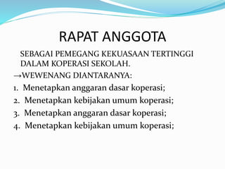 RAPAT ANGGOTA
SEBAGAI PEMEGANG KEKUASAAN TERTINGGI
DALAM KOPERASI SEKOLAH.
→WEWENANG DIANTARANYA:
1. Menetapkan anggaran dasar koperasi;
2. Menetapkan kebijakan umum koperasi;
3. Menetapkan anggaran dasar koperasi;
4. Menetapkan kebijakan umum koperasi;
 