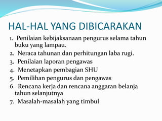 HAL-HAL YANG DIBICARAKAN
1. Penilaian kebijaksanaan pengurus selama tahun
buku yang lampau.
2. Neraca tahunan dan perhitungan laba rugi.
3. Penilaian laporan pengawas
4. Menetapkan pembagian SHU
5. Pemilihan pengurus dan pengawas
6. Rencana kerja dan rencana anggaran belanja
tahun selanjutnya
7. Masalah-masalah yang timbul
 