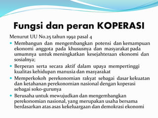 Fungsi dan peran KOPERASI
Menurut UU No.25 tahun 1992 pasal 4
 Membangun dan mengembangkan potensi dan kemampuan
ekonomi anggota pada khususnya dan masyarakat pada
umumnya untuk meningkatkan kesejahteraan ekonomi dan
sosialnya;
 Berperan serta secara aktif dalam upaya mempertinggi
kualitas kehidupan manusia dan masyarakat
 Memperkokoh perekonomian rakyat sebagai dasar kekuatan
dan ketahanan perekonomian nasional dengan koperasi
sebagai soko-gurunya
 Berusaha untuk mewujudkan dan mengembangkan
perekonomian nasional, yang merupakan usaha bersama
berdasarkan atas asas kekeluargaan dan demokrasi ekonomi
 