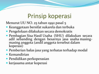 Prinsip koperasi
Menurut UU NO. 25 tahun 1992 pasal 5
 Keanggotaan bersifat sukarela dan terbuka
 Pengelolaan dilakukan secara demokratis
 Pembagian Sisa Hasil Usaha (SHU) dilakukan secara
adil sebanding dengan besarnya jasa usaha masing-
masing anggota (andil anggota tersebut dalam
koperasi)
 Pemberian balas jasa yang terbatas terhadap modal
 Kemandirian
 Pendidikan perkoperasian
 kerjasama antar koperasi
 