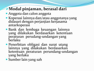 Modal pinjaman, berasal dari
 Anggota dan calon anggota
 Koperasi lainnya dan/atau anggotanya yang
didasari dengan perjanjian kerjasama
antarkoperasi
 Bank dan lembaga keuangan lainnya
yang dilakukan berdasarkan ketentuan
peraturan perudang-undangan yang
berlaku
 Penerbitan obligasi dan surat utang
lainnya yang dilakukan berdasarkan
ketentuan peraturan perundang-undangan
yang berlaku
 Sumber lain yang sah
 