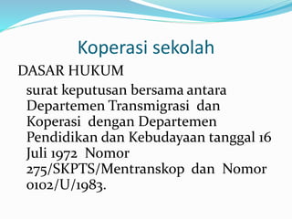 Koperasi sekolah
DASAR HUKUM
surat keputusan bersama antara
Departemen Transmigrasi dan
Koperasi dengan Departemen
Pendidikan dan Kebudayaan tanggal 16
Juli 1972 Nomor
275/SKPTS/Mentranskop dan Nomor
0102/U/1983.
 