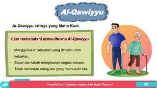 Al-Qawiyyu
Al-Qawiyyu artinya yang Maha Kuat.
Cara meneladani asmaulhusna Al-Qawiyyu
• Menggunakan kekuatan yang dimiliki untuk
kebaikan.
• Sabar dan tabah menghadapi segala cobaan.
• Tidak menindas orang lain yang memusuhi kita.
 