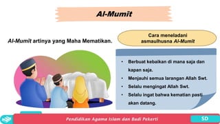 Al-Mumīt
Al-Mumīt artinya yang Maha Mematikan.
Cara meneladani
asmaulhusna Al-Mumīt
• Berbuat kebaikan di mana saja dan
kapan saja.
• Menjauhi semua larangan Allah Swt.
• Selalu mengingat Allah Swt.
• Selalu ingat bahwa kematian pasti
akan datang.
 
