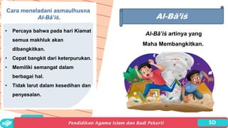 Al-Bā’iś
Al-Bā’iś artinya yang
Maha Membangkitkan..
Cara meneladani asmaulhusna
Al-Bā’iś.
• Percaya bahwa pada hari Kiamat
semua makhluk akan
dibangkitkan.
• Cepat bangkit dari keterpurukan.
• Memiliki semangat dalam
berbagai hal.
• Tidak larut dalam kesedihan dan
penyesalan.
 