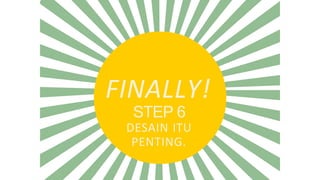 FINALLY!
STEP 6
DESAIN ITU
PENTING.
 