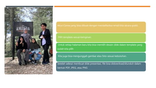 Akun Canva yang bisa dibuat dengan mendaftarkan email kita secara gratis.
Pilih template sesuai keinginan.
Untuk setiap halaman baru kita bisa memilih desain slide dalam template yang
sudah kita pilih
Kita juga bisa mengunggah gambar atau foto sesuai kebutuhan.
Setelah selesai membuat slide presentasi, file bisa didownload/diunduh dalam
bentuk PDF, JPEG, atau PNG
 