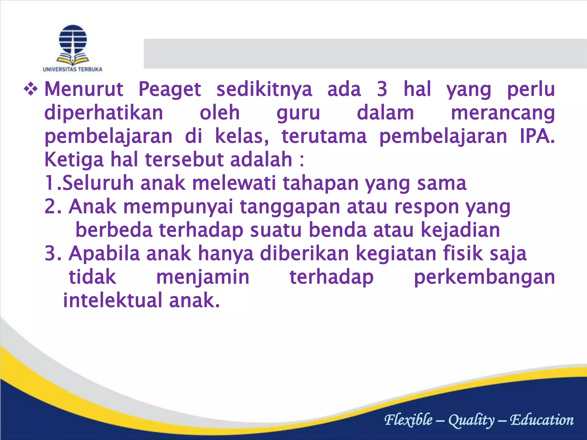 Flexible – Quality – Education
 Menurut Peaget sedikitnya ada 3 hal yang perlu
diperhatikan oleh guru dalam merancang
pembelajaran di kelas, terutama pembelajaran IPA.
Ketiga hal tersebut adalah :
1.Seluruh anak melewati tahapan yang sama
2. Anak mempunyai tanggapan atau respon yang
berbeda terhadap suatu benda atau kejadian
3. Apabila anak hanya diberikan kegiatan fisik saja
tidak menjamin terhadap perkembangan
intelektual anak.
 