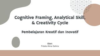 Cognitive Framing, Analytical Skill,
& Creativity Cycle
Pembelajaran Kreatif dan Inovatif
Oleh:
Fidela Alma Sahira
 