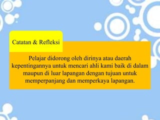 Pelajar didorong oleh dirinya atau daerah
kepentingannya untuk mencari ahli kami baik di dalam
maupun di luar lapangan dengan tujuan untuk
memperpanjang dan memperkaya lapangan.
Catatan & Refleksi
 