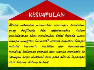 Model networked merupakan rancangan kurikulum
yang berfilosofi bila dilaksanakan dalam
pembelajaran akan memberikan bekal kepada siswa
mampu memfilter (memilih) seluruh kegiatan belajar
melalui kacamata keahlian dan kemampuan
membuat hubungan internal dan mampu memandu ke
jaringan kerja eksternal dari para ahli di lapangan
atau bidang-bidang terkait.
KESIMPULAN
 