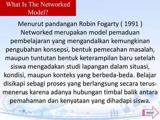Menurut pandangan Robin Fogarty ( 1991 )
Networked merupakan model pemaduan
pembelajaran yang mengandalkan kemungkinan
pengubahan konsepsi, bentuk pemecahan masalah,
maupun tuntutan bentuk keterampilan baru setelah
siswa mengadakan studi lapangan dalam situasi,
kondisi, maupun konteks yang berbeda-beda. Belajar
disikapi sebagi proses yang berlangsung secara terus-
menerus karena adanya hubungan timbal balik antara
pemahaman dan kenyataan yang dihadapi siswa.
What Is The Networked
Model?
NEXT
 