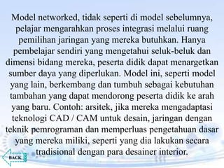 Model networked, tidak seperti di model sebelumnya,
pelajar mengarahkan proses integrasi melalui ruang
pemilihan jaringan yang mereka butuhkan. Hanya
pembelajar sendiri yang mengetahui seluk-beluk dan
dimensi bidang mereka, peserta didik dapat menargetkan
sumber daya yang diperlukan. Model ini, seperti model
yang lain, berkembang dan tumbuh sebagai kebutuhan
tambahan yang dapat mendorong peserta didik ke arah
yang baru. Contoh: arsitek, jika mereka mengadaptasi
teknologi CAD / CAM untuk desain, jaringan dengan
teknik pemrograman dan memperluas pengetahuan dasar
yang mereka miliki, seperti yang dia lakukan secara
tradisional dengan para desainer interior.BACK
 