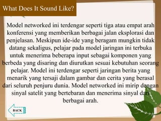 What Does It Sound Like?
Model networked ini terdengar seperti tiga atau empat arah
konferensi yang memberikan berbagai jalan eksplorasi dan
penjelasan. Meskipun ide-ide yang beragam mungkin tidak
datang sekaligus, pelajar pada model jaringan ini terbuka
untuk menerima beberapa input sebagai komponen yang
berbeda yang disaring dan diurutkan sesuai kebutuhan seorang
pelajar. Model ini terdengar seperti jaringan berita yang
menarik yang tersaji dalam gambar dan cerita yang berasal
dari seluruh penjuru dunia. Model networked ini mirip dengan
sinyal satelit yang bertebaran dan menerima sinyal dari
berbagai arah.
BACK
 