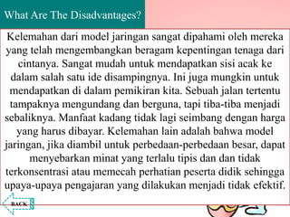 What Are The Disadvantages?
Kelemahan dari model jaringan sangat dipahami oleh mereka
yang telah mengembangkan beragam kepentingan tenaga dari
cintanya. Sangat mudah untuk mendapatkan sisi acak ke
dalam salah satu ide disampingnya. Ini juga mungkin untuk
mendapatkan di dalam pemikiran kita. Sebuah jalan tertentu
tampaknya mengundang dan berguna, tapi tiba-tiba menjadi
sebaliknya. Manfaat kadang tidak lagi seimbang dengan harga
yang harus dibayar. Kelemahan lain adalah bahwa model
jaringan, jika diambil untuk perbedaan-perbedaan besar, dapat
menyebarkan minat yang terlalu tipis dan dan tidak
terkonsentrasi atau memecah perhatian peserta didik sehingga
upaya-upaya pengajaran yang dilakukan menjadi tidak efektif.
BACK
 