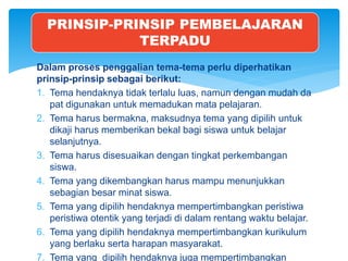 Dalam proses penggalian tema-tema perlu diperhatikan
prinsip-prinsip sebagai berikut:
1. Tema hendaknya tidak terlalu luas, namun dengan mudah da
pat digunakan untuk memadukan mata pelajaran.
2. Tema harus bermakna, maksudnya tema yang dipilih untuk
dikaji harus memberikan bekal bagi siswa untuk belajar
selanjutnya.
3. Tema harus disesuaikan dengan tingkat perkembangan
siswa.
4. Tema yang dikembangkan harus mampu menunjukkan
sebagian besar minat siswa.
5. Tema yang dipilih hendaknya mempertimbangkan peristiwa
peristiwa otentik yang terjadi di dalam rentang waktu belajar.
6. Tema yang dipilih hendaknya mempertimbangkan kurikulum
yang berlaku serta harapan masyarakat.
7. Tema yang dipilih hendaknya juga mempertimbangkan
PRINSIP-PRINSIP PEMBELAJARAN
TERPADU
 