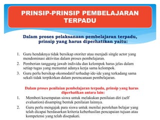 Dalam proses pelaksanaan pembelajaran terpadu,
prinsip yang harus diperhatikan yaitu:
1. Guru hendaknya tidak bersikap otoriter atau menjadi single actor yang
mendominasi aktivitas dalam proses pembelajaran.
2. Pemberian tanggung jawab individu dan kelompok harus jelas dalam
setiap tugas yang menuntut adanya kerja sama kelompok.
3. Guru perlu bersikap okomodatif terhadap ide-ide yang terkadang sama
sekali tidak terpikirkan dalam perencanaan pembelajaran.
Dalam proses penilaian pembelajaran terpadu, prinsip yang harus
diperhatikan antara lain:
1. Memberi kesempatan siswa untuk melakukan penilaian diri (self
evaluation) disamping bentuk penilaian lainnya.
2. Guru perlu mengajak para siswa untuk menilai perolehan belajar yang
telah dicapai berdasarkan kriteria keberhasilan pencapaian tujuan atau
kompetensi yang telah disepakati.
PRINSIP-PRINSIP PEMBELAJARAN
TERPADU
 