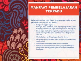 Beberapa manfaat yang dapat dipetik dengan pelaksanaan
pembelajaran terpadu, antara lain:
 Dengan menggabungkan
berbagai mata pelajaran akan terjadi penghematan karena
tumpang-tindih materi dapat dikurangi bahkan dihilangkan;
 Siswa dapat melihat hubungan-hubungan yang bermakna
sebab materi pembelajaran lebih berperan sebagai sarana
atau alat.
 Meningkatkan taraf kecakapan berpikir siswa.
 Kemungkinan pembelajaran yang terpotong-potong sedikit
sekali terjadi.
 Memberikan penerapan-penerapan dunia nyata.
 Pemaduan pembelajaran antarmata pelajaran diharapkan
penguasaan materi pembelajaran akan semakin baik dan
meningkat.
MANFAAT PEMBELAJARAN
TERPADU
 