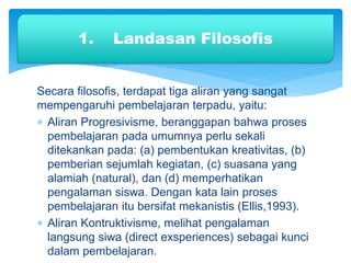 Secara filosofis, terdapat tiga aliran yang sangat
mempengaruhi pembelajaran terpadu, yaitu:
 Aliran Progresivisme, beranggapan bahwa proses
pembelajaran pada umumnya perlu sekali
ditekankan pada: (a) pembentukan kreativitas, (b)
pemberian sejumlah kegiatan, (c) suasana yang
alamiah (natural), dan (d) memperhatikan
pengalaman siswa. Dengan kata lain proses
pembelajaran itu bersifat mekanistis (Ellis,1993).
 Aliran Kontruktivisme, melihat pengalaman
langsung siwa (direct exsperiences) sebagai kunci
dalam pembelajaran.
1. Landasan Filosofis
 