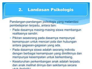 Pandangan-pandangan psikologis yang melandasi
pembelajaran terpadu, antara lain:
 Pada dasarnya masing-masing siswa membangun
realitasnya sendiri.
 Pikiran seseorang pada dasarnya mempunyai
kemampuan untuk mencari pola dan hubungan
antara gagasan-gagasan yang ada.
 Pada dasarnya siswa adalah seorang individu
dengan berbagai kemampuan yang dimilikinya dan
mempunyai kesempatan untuk berkembang.
 Keseluruhan perkembangan anak adalah terpadu
dan anak melihat dirinya dan sekitarnya secara
2. Landasan Psikologis
 
