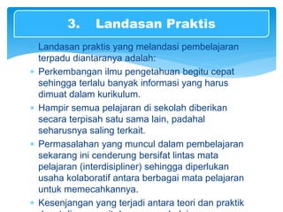  Landasan praktis yang melandasi pembelajaran
terpadu diantaranya adalah:
 Perkembangan ilmu pengetahuan begitu cepat
sehingga terlalu banyak informasi yang harus
dimuat dalam kurikulum.
 Hampir semua pelajaran di sekolah diberikan
secara terpisah satu sama lain, padahal
seharusnya saling terkait.
 Permasalahan yang muncul dalam pembelajaran
sekarang ini cenderung bersifat lintas mata
pelajaran (interdisipliner) sehingga diperlukan
usaha kolaboratif antara berbagai mata pelajaran
untuk memecahkannya.
 Kesenjangan yang terjadi antara teori dan praktik
3. Landasan Praktis
 
