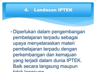 Diperlukan dalam pengembangan
pembelajaran terpadu sebagai
upaya menyelaraskan materi
pembelajaran terpadu dengan
perkembangan dan kemajuan
yang terjadi dalam dunia IPTEK.
Baik secara langsung maupun
4. Landasan IPTEK
 