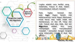 Pengertian Logika
dan Algoritma
Logika dan
Algoritma
Logika adalah cara berfikir yang
sistematis, masuk di akal, dalam
menyelesaikan sebuah masalah.
Kata logika berasal dari
kata logic (logis) berarti nilai
kebenarannya harus dapat ditentukan,
misal benar atau salah (tidak ada
diantaranya), on dan off, hidup dan
mati, masuk akal atau tidak, dan lain
lain.
Algoritma adalah ilmu yang
mempelajari cara menyelesaikan
masalah / persoalan dengan langkah
yang sistematis, masuk di akal, dan
efisien.
Teacher, Bu sany
 
