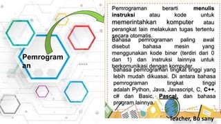Pemrograman berarti menulis
instruksi atau kode untuk
memerintahkan komputer atau
perangkat lain melakukan tugas tertentu
secara otomatis.
Pemrogram
an
Bahasa pemrograman paling awal
disebut bahasa mesin yang
menggunakan kode biner (terdiri dari 0
dan 1) dan instruksi lainnya untuk
berkomunikasi dengan komputer.
bahasa pemrograman tingkat tinggi yang
lebih mudah dikuasai. Di antara bahasa
pemrograman tingkat tinggi
adalah Python, Java, Javascript, C, C++,
c# dan Basic, Pascal, dan bahasa
program lainnya.
Teacher, Bu sany
 