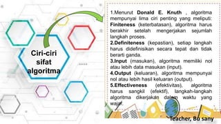 Ciri-ciri
sifat
algoritma
1.Menurut Donald E. Knuth , algoritma
mempunyai lima ciri penting yang meliputi:
Finiteness (keterbatasan), algoritma harus
berakhir setelah mengerjakan sejumlah
langkah proses.
2.Definiteness (kepastian), setiap langkah
harus didefinisikan secara tepat dan tidak
berarti ganda.
3.Input (masukan), algoritma memiliki nol
atau lebih data masukan (input).
4.Output (keluaran), algoritma mempunyai
nol atau lebih hasil keluaran (output).
5.Effectiveness (efektivitas), algoritma
harus sangkil (efektif), langkah-langkah
algoritma dikerjakan dalam waktu yang
wajar.
Teacher, Bu sany
 
