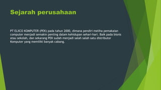 Sejarah perusahaan
PT ELXCO KOMPUTER (PEK) pada tahun 2000, dimana pendiri meliha pemakaian
computer menjadi semakin penting dalam kehidupan sehari-hari. Baik pada bisnis
atau sekolah, dan sekarang PEK sudah menjadi salah salah satu distributor
Komputer yang memiliki banyak cabang.
 