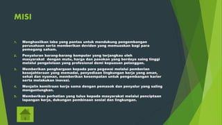 MISI
1. Menghasilkan laba yang pantas untuk mendukung pengembangan
perusahaan serta memberikan deviden yang memuaskan bagi para
pemegang saham.
2. Penyaluran barang-barang komputer yang terjangkau oleh
masyarakat dengan mutu, harga dan pasokan yang berdaya saing tinggi
melalui pengelolaan yang profesional demi kepuasan pelanggan.
3. Memberikan penghargaan kepada para pegawai melalui pemberian
kesejahteraan yang memadai, penyediaan lingkungan kerja yang aman,
sehat dan nyaman, memberikan kesempatan untuk pengembangan karier
serta melakukan inovasi.
4. Menjalin kemitraan kerja sama dengan pemasok dan penyalur yang saling
menguntungkan.
5. Memberikan perhatian yang tulus kepada masyarakat melalui penciptaan
lapangan kerja, dukungan pembinaan sosial dan lingkungan.
 