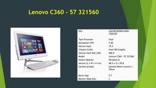 Lenovo C360 - 57 321560
SKU LE629ELBORACANID-
1920329
Tipe Processor Intel
Kecepatan CPU 2.60
Ukuran layar 19.5
Chipset Grafis Intel HD Graphic
Ukuran hard disk (GB) 500.0
Model Lenovo C360 - 57 321560
Sistem Operasi Windows 8
Ukuran (L x W x H cm) 48.5 x 5 x 39.8
Garansi produk Garansi Resmi Lenovo 1
Tahun
Berat (kg) 5.7
Memori RAM (Gb) 2
 