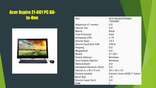 Acer Aspire Z1-601 PC All-
in-One SKU AC016ELAZ3FPANID-
1064889
Apperture (f/ numer) 0.0
Ukuran Tas 0.0
Warna black
Tipe Processor Intel
Kecepatan CPU 2.16
Ukuran layar 18.5
Ukuran hard disk (GB) 500.0
Panjang 0.0
Megapiksel 0.0
Model Z1-601
Sistem Operasi Windows
Versi Sistem Operasi Windows
Optical Zoom 0.0
Kecepatan Prosesor (GHz) 0.0
Ukuran (L x W x H cm) 30 x 30 x 45
Garansi produk Garansi resmi ACER 3 Tahun
Berat (kg) 5.8
Ukuran Layar (inci) 0.0
RAM 2
 