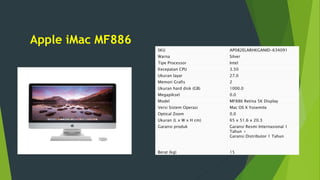 Apple iMac MF886
SKU AP082ELARHKGANID-634091
Warna Silver
Tipe Processor Intel
Kecepatan CPU 3.50
Ukuran layar 27.0
Memori Grafis 2
Ukuran hard disk (GB) 1000.0
Megapiksel 0.0
Model MF886 Retina 5K Display
Versi Sistem Operasi Mac OS X Yosemite
Optical Zoom 0.0
Ukuran (L x W x H cm) 65 x 51.6 x 20.3
Garansi produk Garansi Resmi Internasional 1
Tahun +
Garansi Distributor 1 Tahun
Berat (kg) 15
 