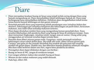 Diare 
 Diare merupakan keadaan buang air besar yang terjadi terlalu sering dengan feses yang 
banyak mengandung air. Diare menyebabkan tubuh kehilangan banyak air. Diare yang 
berlangsung lama menyebabkan dehidrasi. Dehidrasi akan mengakibatkan tubuh terasa 
lemas karena banyak kehilangan air dan garam mineral. 
 Penyebab penyakit diare yang terpenting adalah peradangan usus (misalnya kolera dan 
disentri), kekurangan gizi (misalnya kelaparan dan kekurangan zat putih telur), keracunan 
makanan, atau tidak tahan terhadap makanan tertentu. 
 Diare dapat ditularkan melalui feses yang mengandung kuman penyebab diare. Feses 
tersebut dikeluarkan oleh penderita diare yang buang air besar di sembaran tempat. Feses 
akan mencemari lingkungan, misalnya tanah, sungai, atau air sumur. Orang sehat yang 
menggunakan air tercemar tersebut dapat tertular diare. 
 Penyakit diare diberi minum garam oralit. Fungsinya, untuk mencegah terjadinya 
kekurangan cairan tubuh akibat diare. Jika tidak ada oralit, diberi larutan garam-gula. 
Caranya, satu gelas air the (masak) ditambah dua sendok teh gula pasir dan seujung 
sendok teh garam dapur. Diaduk rata, dan diberikan kepada penderita sebanyak mungkin. 
Bila diare tidak berhenti dalam satu hari, segera bawa penderita ke dokter. 
 Pencegahan diare dapat dilakukan dengan cara berikut : 
 Buang air besar di WC, jangan di sembaran tempat. 
 Cuci tangan sebelum makan dan sesudah buang air besar. 
 Minum air dan makan makanan yang sudah dimasak. 
 Pada bayi, diberi ASI. 
 