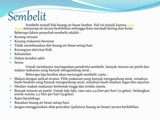 Sembelit 
Sembelit terjadi bila buang air besar lambat. Hal ini terjadi karena usus 
besar menyerap air secara berlebihan sehingga feses menjadi kering dan keras. 
Beberapa faktor penyebab sembelit adalah : 
 Kurang minum 
 Kurang makanan berserat 
 Tidak membiasakan diri buang air besar setiap hari 
 Kurangnya aktivitas fisik 
 Kehamilan 
 Dalam kondisi sakit 
 Stress 
Untuk membantu meringankan penderita sembelit, banyak minum air putih dan 
makan makanan yang banyak mengandung serat.. 
Beberapa tips berikut akan mencegah sembelit, yaitu : 
 Makan dengan jadwal teratur. Pilih makanan yang banyak mengandung serat, misalnya 
buah-buahan yang banyak mengandung serat, misalnya buah-buahan segar dan sayuran. 
 Hindari makan makanan berlemak tinggi dan terlalu manis. 
 Banyak minum air putih. Untuk laki-laki, rata-rata 2,9 liter per hari (12 gelas). Sedangkan 
untuk wanita 2,2 liter per hari (9 gelas). 
 Rajin berolahrga. 
 Biasakan buang air besar setiap hari. 
 Jangan menggunakan obat pencahar (pelancar buang air besar) secara berlebihan. 
 